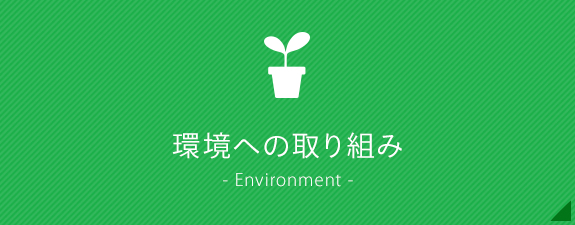 環境への取り組み - Environment -